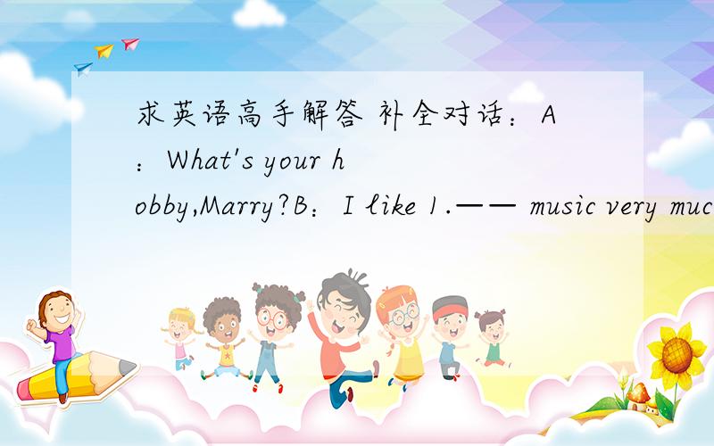 求英语高手解答 补全对话：A：What's your hobby,Marry?B：I like 1.—— music very much.What about you?A：Dancing.It's so exciting that I 2.—— the dancing party every weekend.B：3.______.But I think listening to the classcal music