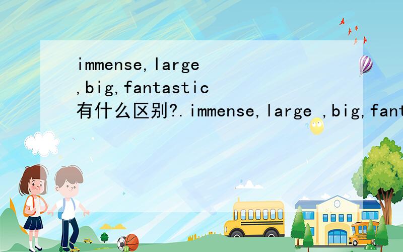 immense,large ,big,fantastic有什么区别?.immense,large ,big,fantastic有什么区别?哪个比哪个大?急·!都是大的,请问他们有什么区别?