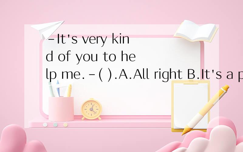 -It's very kind of you to help me.-( ).A.All right B.It's a pleasure C.I'd like toD.That's right