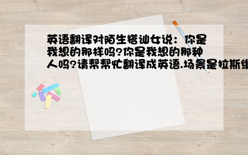 英语翻译对陌生搭讪女说：你是我想的那样吗?你是我想的那种人吗?请帮帮忙翻译成英语.场景是拉斯维加斯街头,请明白人帮忙翻译.