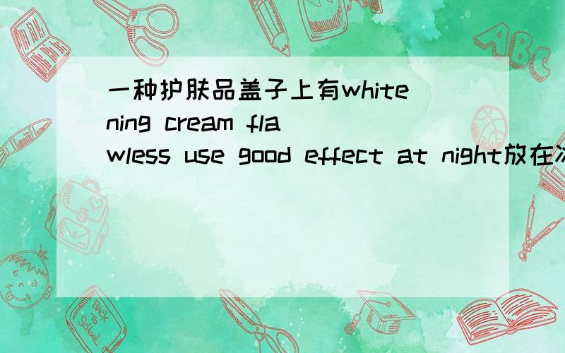 一种护肤品盖子上有whitening cream flawless use good effect at night放在冰箱里是膏状常温下是液体瓶子是白色圆盒子,只有盖子上有英文,护肤品有点米色的