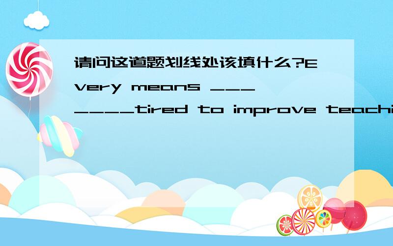 请问这道题划线处该填什么?Every means _______tired to improve teaching and learning.A.hasB.has beenC.haveD.were反正答案发生歧义在A和B上,最好能附上讲解.