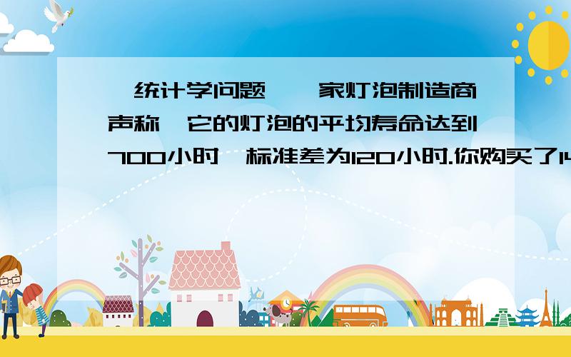 【统计学问题】一家灯泡制造商声称,它的灯泡的平均寿命达到700小时,标准差为120小时.你购买了144个这种一家灯泡制造商声称,它的灯泡的平均寿命达到700小时,标准差为120小时.你购买了144个