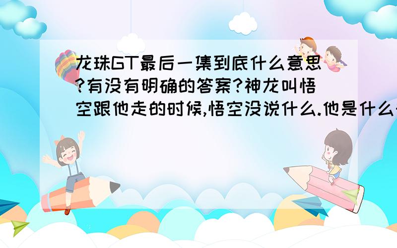 龙珠GT最后一集到底什么意思?有没有明确的答案?神龙叫悟空跟他走的时候,悟空没说什么.他是什么时候知道自己必须跟神龙走的?贝吉塔看了一眼悟空,他从哪里明白的?比克和悟空握了一下手,