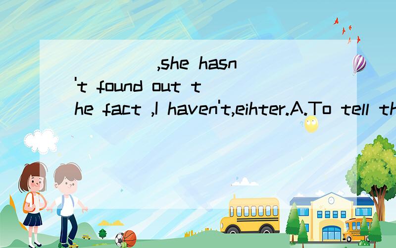 ____ ,she hasn't found out the fact ,I haven't,eihter.A.To tell the truth B.Telling a truth C.Tell you truth D.Telling the truth 为什么选A,