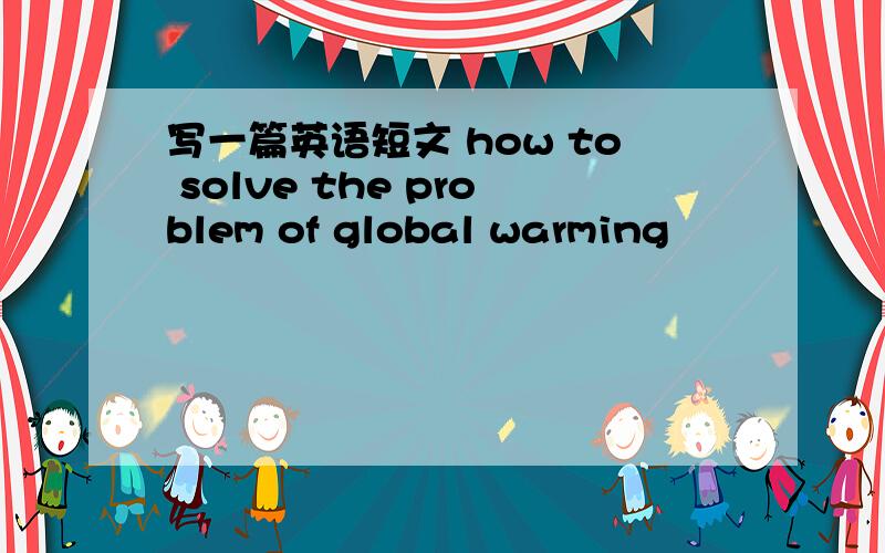 写一篇英语短文 how to solve the problem of global warming