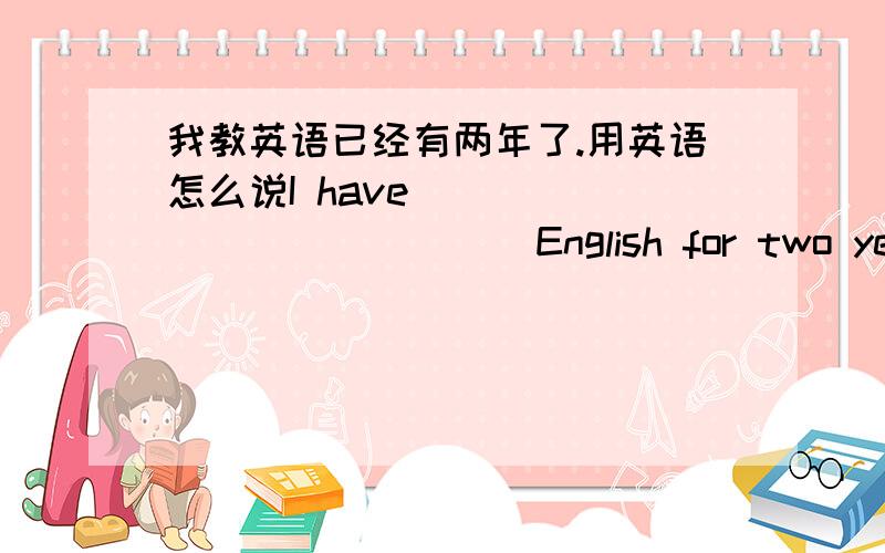 我教英语已经有两年了.用英语怎么说I have ______ ______ English for two years.