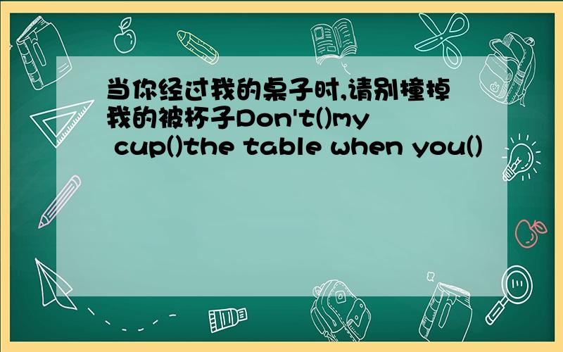 当你经过我的桌子时,请别撞掉我的被杯子Don't()my cup()the table when you()