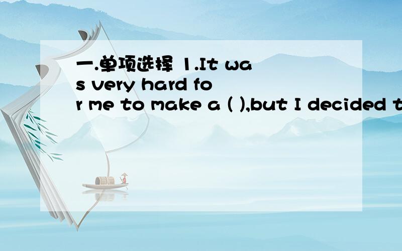 一.单项选择 1.It was very hard for me to make a ( ),but I decided to leave my job.A.suggestion B.dscision C.plan D.speech2.I like ( ) a lot ,and my mother usually cooks it in different ways.A.fish B.butter C.potatoes D.noodles3.When I hurriedly