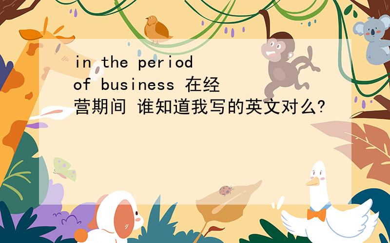 in the period of business 在经营期间 谁知道我写的英文对么?