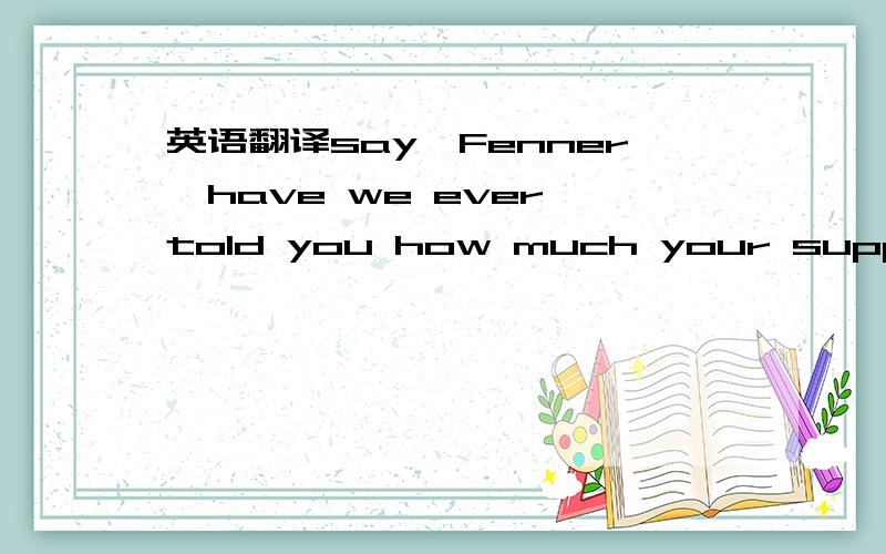 英语翻译say,Fenner,have we ever told you how much your support means to us?