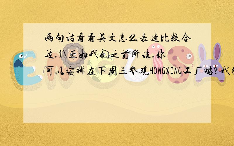 两句话看看英文怎么表达比较合适,1\正如我们之前所谈,你可以安排在下周三参观HONGXING工厂吗?我制订了一个行程表如下：2\ 顺便一提,PO4367的货物已经准备好,我会在今天发出这个验货申请.