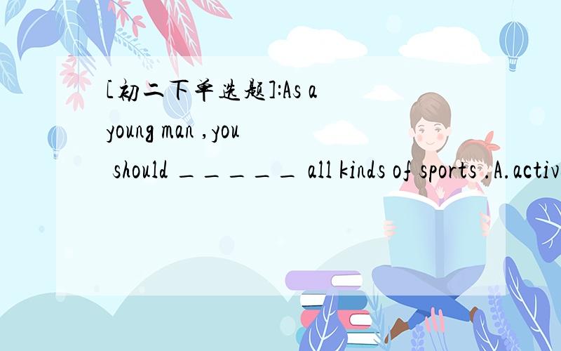 [初二下单选题]:As a young man ,you should _____ all kinds of sports .A.activeB.take an active part C.activetyD.be active