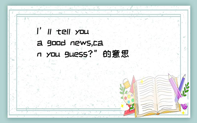 I’ll tell you a good news,can you guess?”的意思