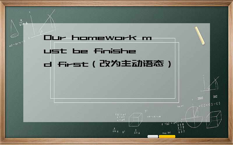 Our homework must be finished first（改为主动语态）