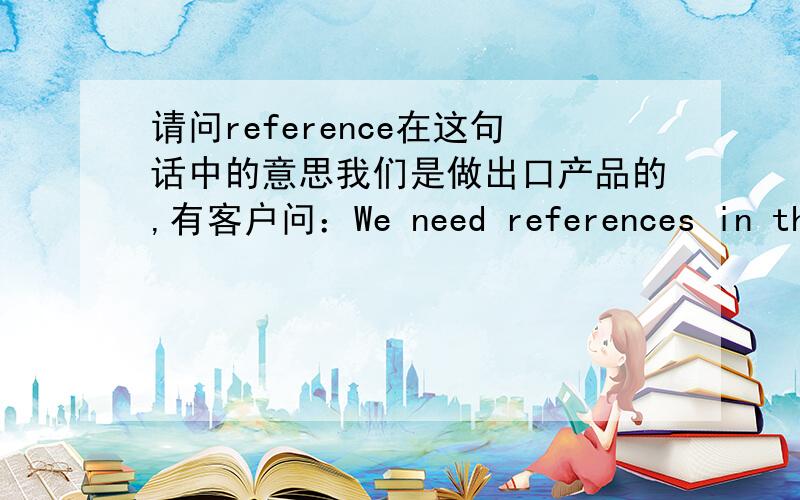 请问reference在这句话中的意思我们是做出口产品的,有客户问：We need references in the U.S.A in order to conduct business with you请问reference在这里什么意思