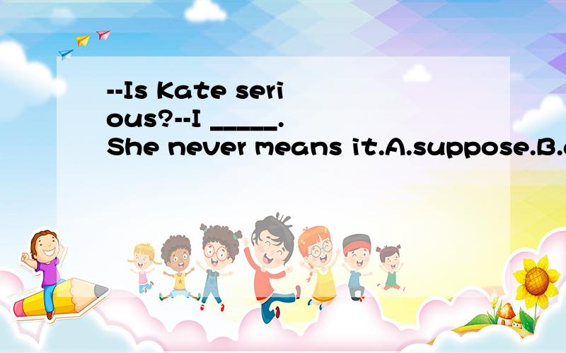 --Is Kate serious?--I _____.She never means it.A.suppose.B.agree.C.believe.D.wonder.