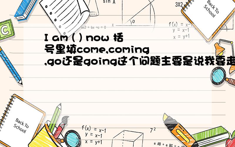 I am ( ) now 括号里填come,coming,go还是going这个问题主要是说我要走了，去学校了的意思