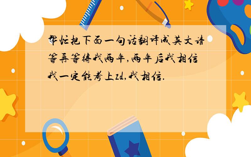 帮忙把下面一句话翻译成英文请等再等待我两年,两年后我相信我一定能考上zd,我相信.