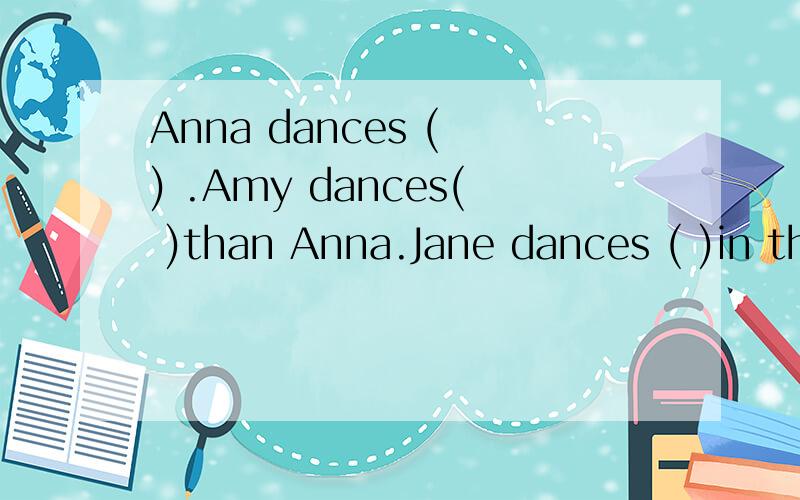 Anna dances ( ) .Amy dances( )than Anna.Jane dances ( )in the class这三个( )分别应该填什么?