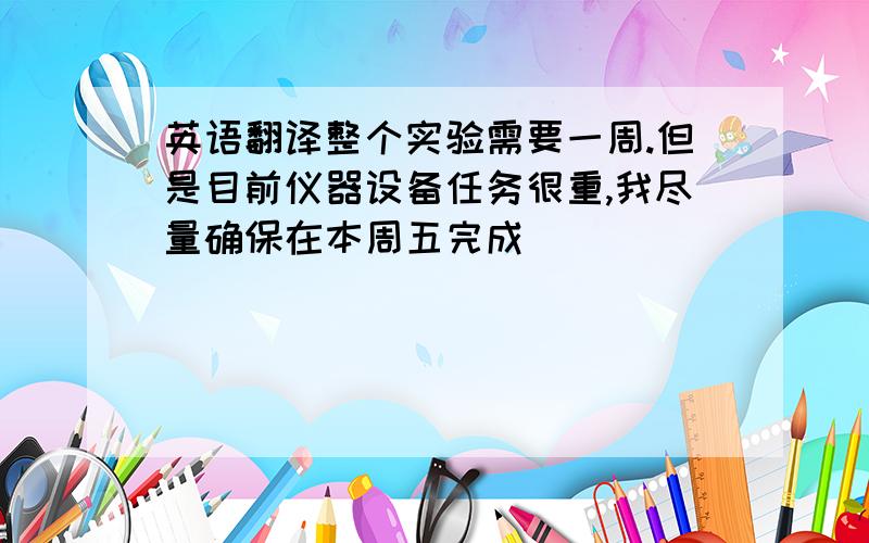 英语翻译整个实验需要一周.但是目前仪器设备任务很重,我尽量确保在本周五完成