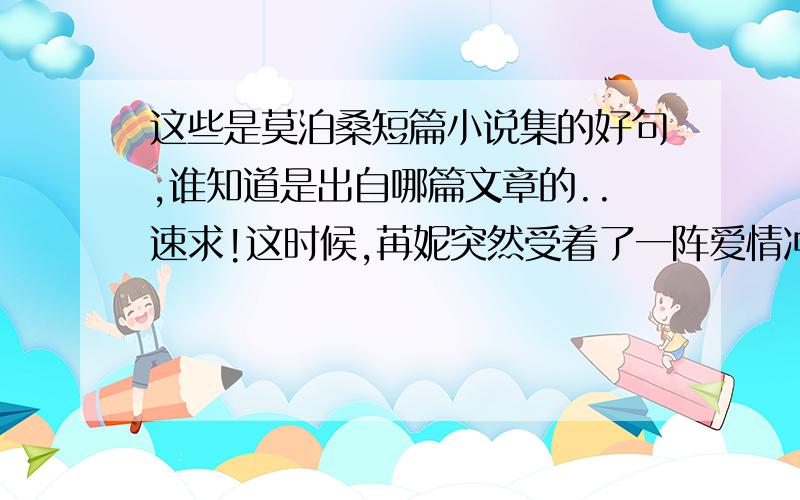 这些是莫泊桑短篇小说集的好句,谁知道是出自哪篇文章的..速求!这时候,苒妮突然受着了一阵爱情冲动,使自己望着这套像是有生命的小小机械,这套对她歌唱时间而且如同胸脯一般搏动的小小