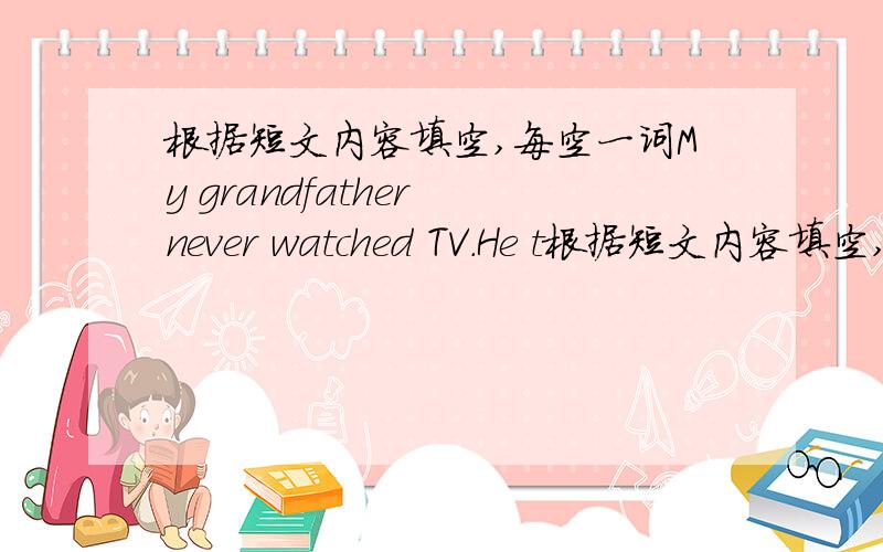 根据短文内容填空,每空一词My grandfather never watched TV.He t根据短文内容填空,每空一词My grandfather never watched TV.He thought