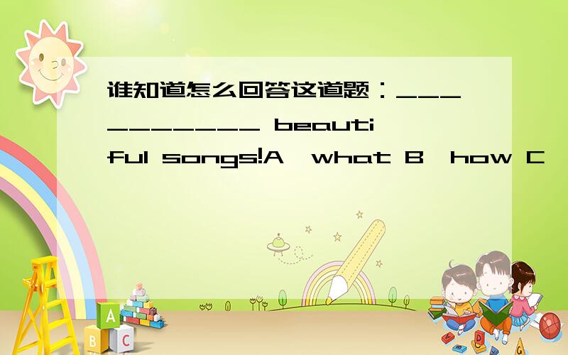 谁知道怎么回答这道题：__________ beautiful songs!A、what B、how C、too________beautiful songs!A、what B、how C、too