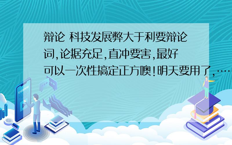 辩论 科技发展弊大于利要辩论词,论据充足,直冲要害,最好可以一次性搞定正方噢!明天要用了,……