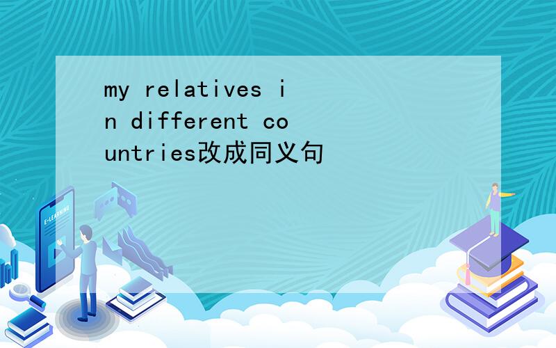 my relatives in different countries改成同义句