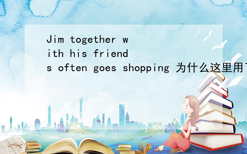 Jim together with his friends often goes shopping 为什么这里用了goes,而不是go?