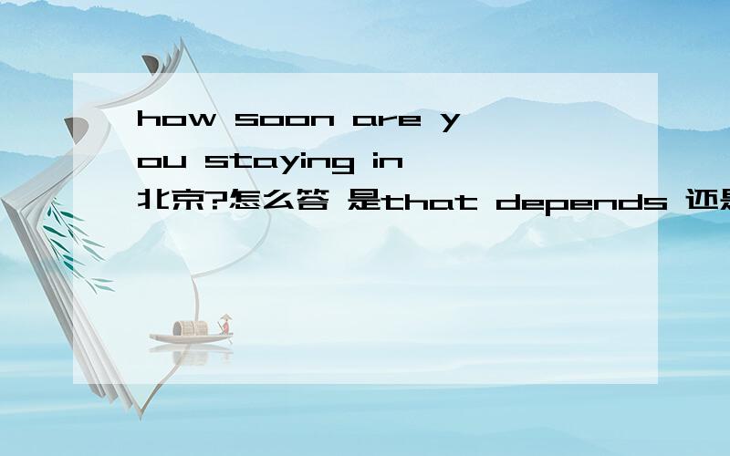 how soon are you staying in 北京?怎么答 是that depends 还是 in 3 days