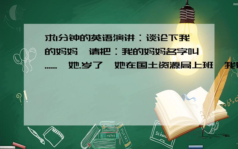 求1分钟的英语演讲：谈论下我的妈妈,请把：我的妈妈名字叫......,她.岁了,她在国土资源局上班,我很爱我的妈妈.她性格开朗,每天都是笑嘻嘻的,让人看到她会觉得很开心!我爱我的妈妈!