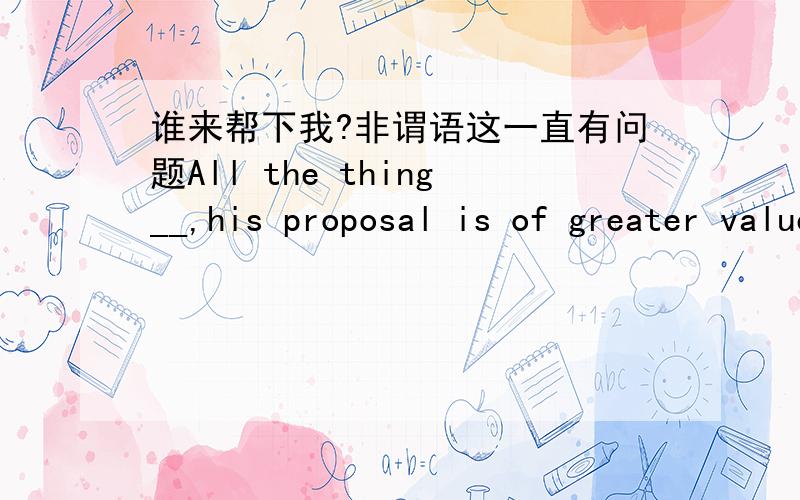 谁来帮下我?非谓语这一直有问题All the thing__,his proposal is of greater value than yours A cinsidered B considering C to consider D consider 我选的是A主语与非谓语动词是被动关系,所以是A 另外 主语与谓语动词的