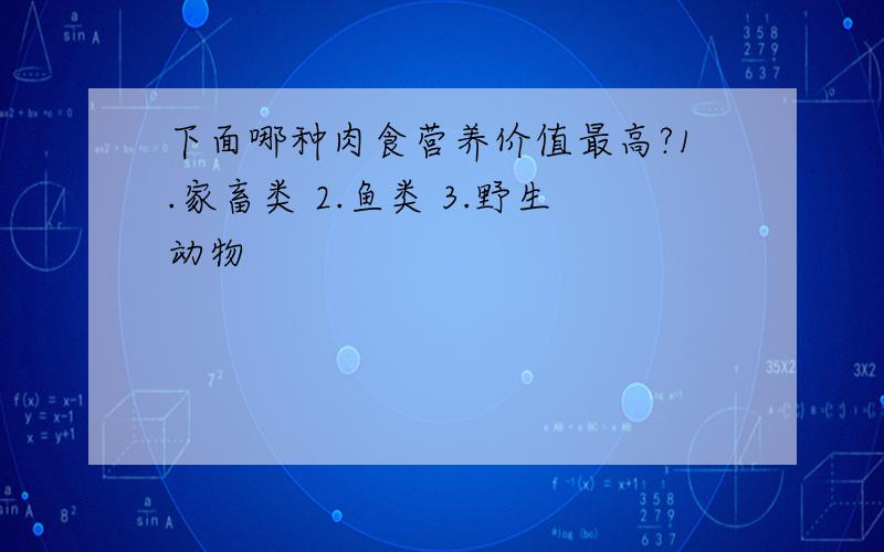 下面哪种肉食营养价值最高?1.家畜类 2.鱼类 3.野生动物