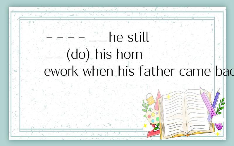 ----__he still__(do) his homework when his father came back?----No,he __already __(finish) his homework when his father came back.