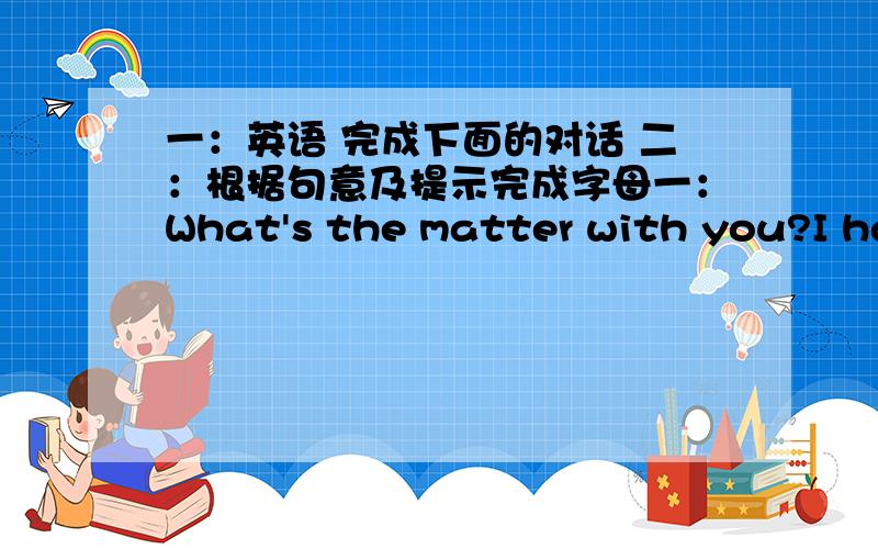 一：英语 完成下面的对话 二：根据句意及提示完成字母一：What's the matter with you?I have a headache.You should_________.What's the matter with him?he has a stomachache.He shouldn't_________.what's wrong with her?She has a too