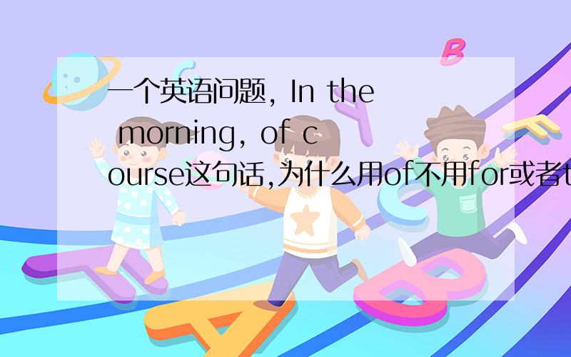 一个英语问题, In the morning, of course这句话,为什么用of不用for或者to呢?