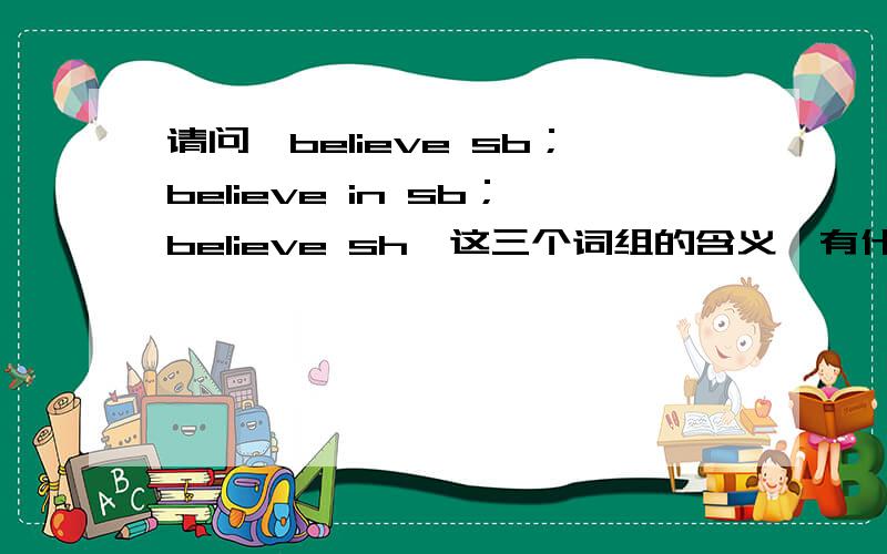 请问,believe sb；believe in sb；believe sh,这三个词组的含义,有什么区别,尽量详细点.
