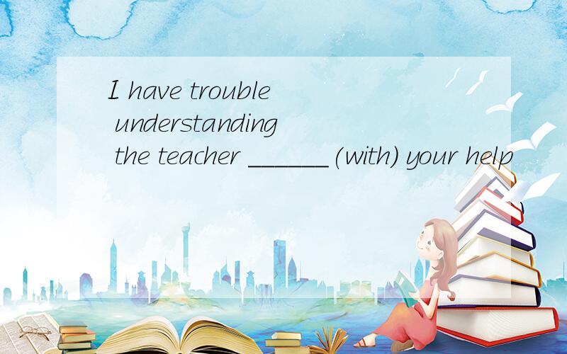 I have trouble understanding the teacher ______(with) your help