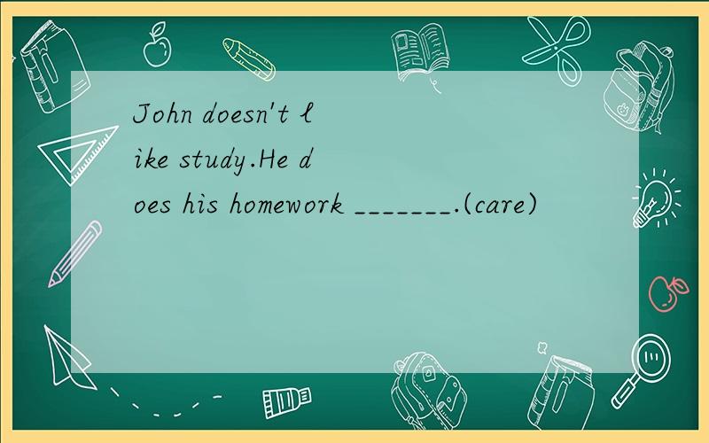 John doesn't like study.He does his homework _______.(care)