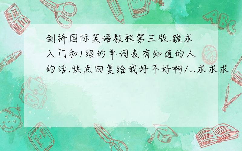 剑桥国际英语教程第三版.跪求入门和1级的单词表有知道的人的话.快点回复给我好不好啊/..求求求