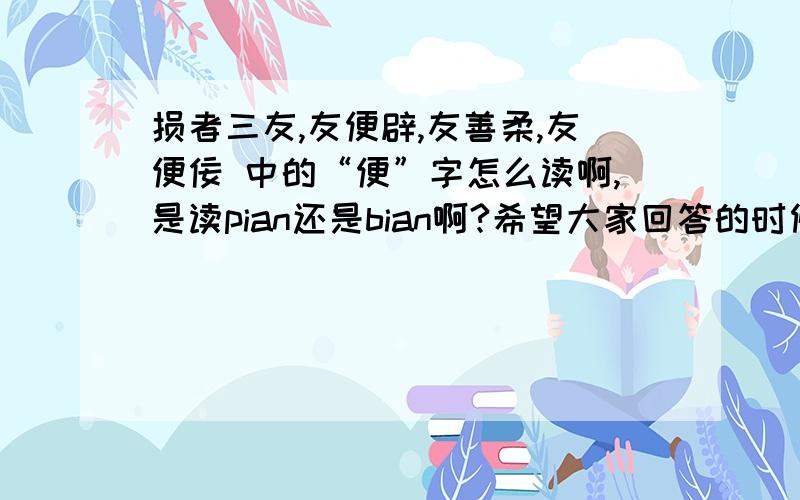 损者三友,友便辟,友善柔,友便佞 中的“便”字怎么读啊,是读pian还是bian啊?希望大家回答的时候给出根据啊，猜测的我肯定是不会采纳的。因为我要拿来作为论文的依据的。