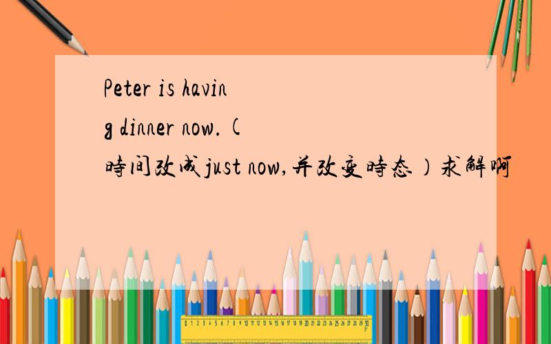 Peter is having dinner now.(时间改成just now,并改变时态）求解啊