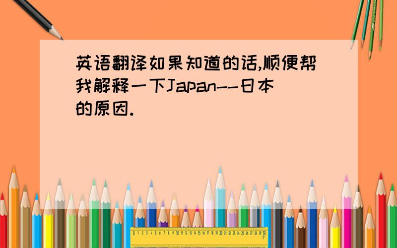 英语翻译如果知道的话,顺便帮我解释一下Japan--日本的原因.