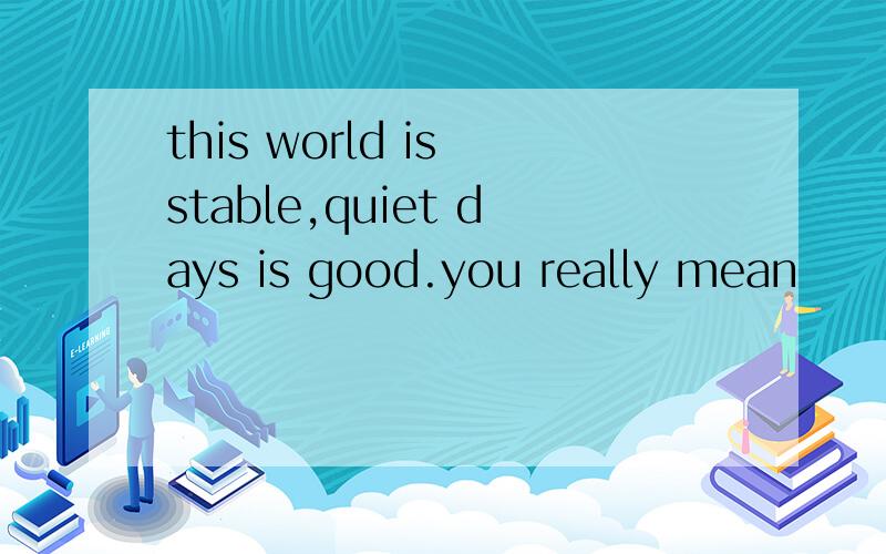 this world is stable,quiet days is good.you really mean