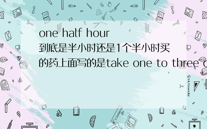 one half hour 到底是半小时还是1个半小时买的药上面写的是take one to three capsules one half hour before each meat.是每餐半小时前服用1-3粒的意思吗