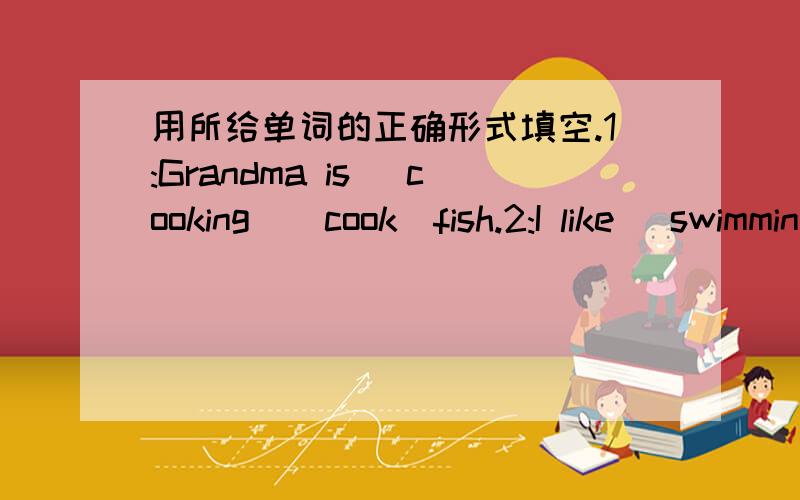 用所给单词的正确形式填空.1:Grandma is (cooking)[cook]fish.2:I like (swimming)[swim]in the sea.3:My aunt can (singing)[sing]well.Listen!She is (sing)[sing]4:Linda usually (dancing)[dance]in the morning.Now she is (dance)[dance]回答对吗