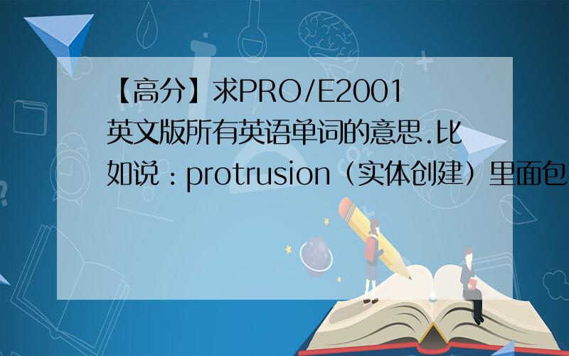 【高分】求PRO/E2001英文版所有英语单词的意思.比如说：protrusion（实体创建）里面包括Extruded（拉伸）；revolved（旋转）……诸如此类的,越详细越好,peoe2001英文版的因为最近在学2001版,所以只