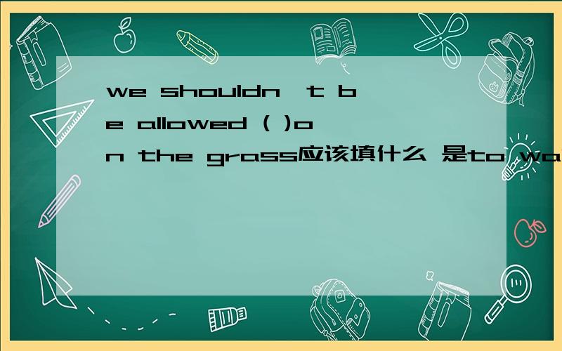 we shouldn't be allowed ( )on the grass应该填什么 是to walk 还是walk